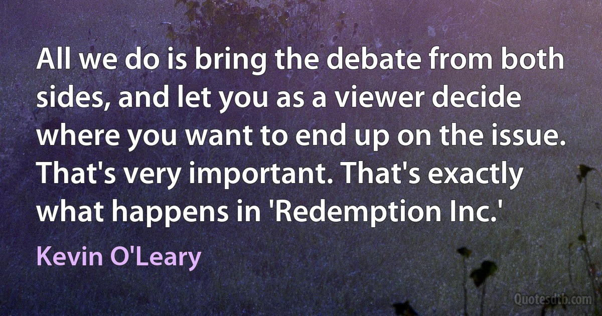 All we do is bring the debate from both sides, and let you as a viewer decide where you want to end up on the issue. That's very important. That's exactly what happens in 'Redemption Inc.' (Kevin O'Leary)