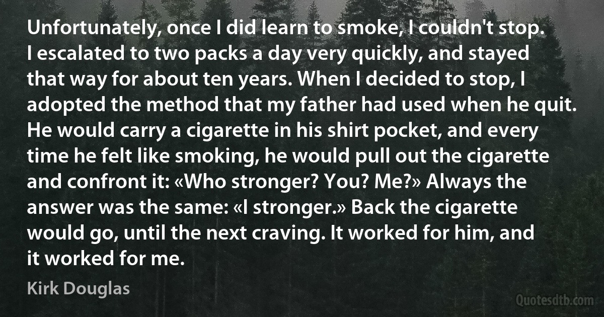 Unfortunately, once I did learn to smoke, I couldn't stop. I escalated to two packs a day very quickly, and stayed that way for about ten years. When I decided to stop, I adopted the method that my father had used when he quit. He would carry a cigarette in his shirt pocket, and every time he felt like smoking, he would pull out the cigarette and confront it: «Who stronger? You? Me?» Always the answer was the same: «I stronger.» Back the cigarette would go, until the next craving. It worked for him, and it worked for me. (Kirk Douglas)