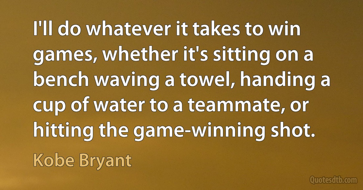 I'll do whatever it takes to win games, whether it's sitting on a bench waving a towel, handing a cup of water to a teammate, or hitting the game-winning shot. (Kobe Bryant)