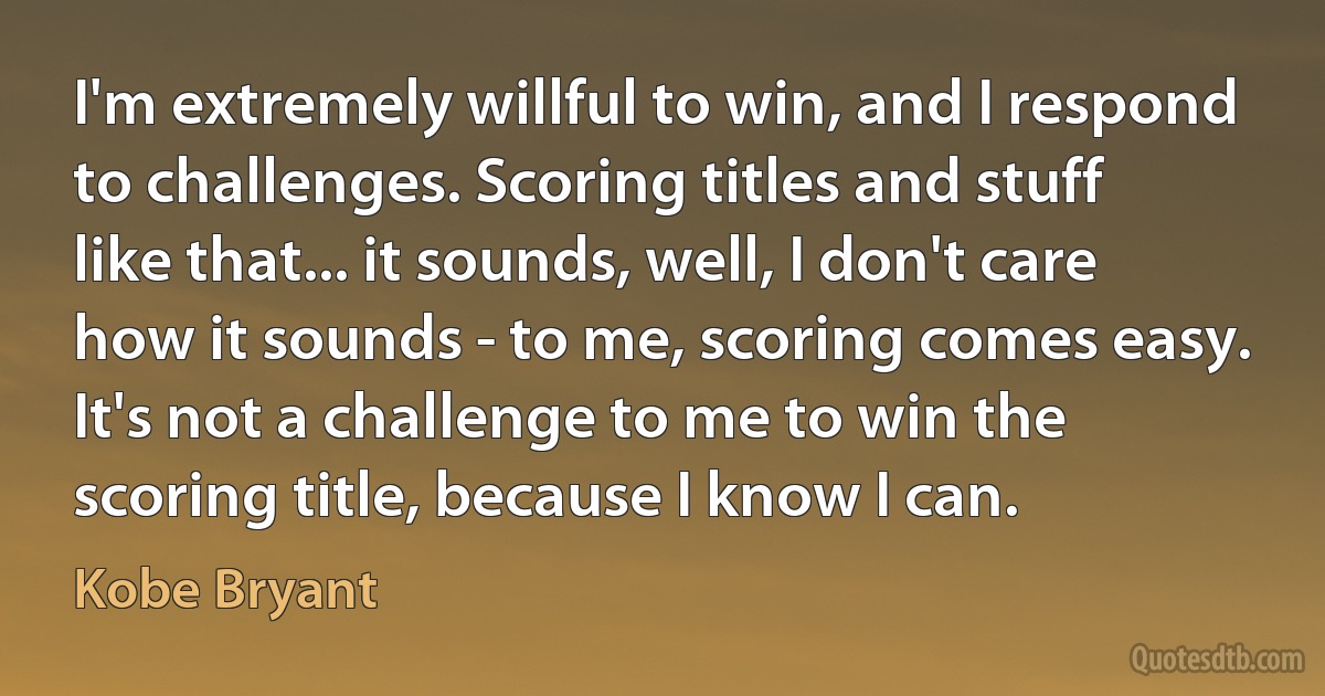 I'm extremely willful to win, and I respond to challenges. Scoring titles and stuff like that... it sounds, well, I don't care how it sounds - to me, scoring comes easy. It's not a challenge to me to win the scoring title, because I know I can. (Kobe Bryant)