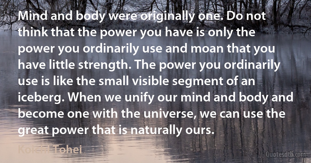 Mind and body were originally one. Do not think that the power you have is only the power you ordinarily use and moan that you have little strength. The power you ordinarily use is like the small visible segment of an iceberg. When we unify our mind and body and become one with the universe, we can use the great power that is naturally ours. (Koichi Tohei)