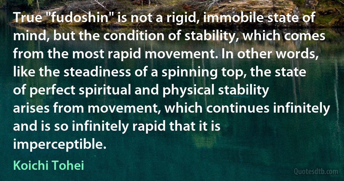 True "fudoshin" is not a rigid, immobile state of mind, but the condition of stability, which comes from the most rapid movement. In other words, like the steadiness of a spinning top, the state of perfect spiritual and physical stability arises from movement, which continues infinitely and is so infinitely rapid that it is imperceptible. (Koichi Tohei)