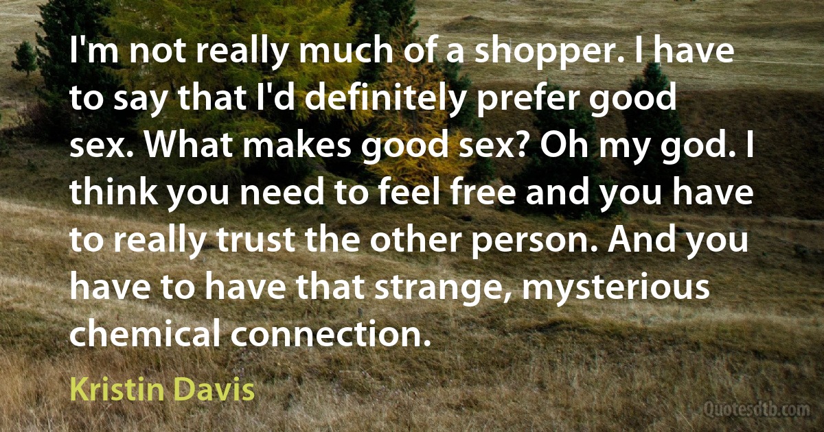 I'm not really much of a shopper. I have to say that I'd definitely prefer good sex. What makes good sex? Oh my god. I think you need to feel free and you have to really trust the other person. And you have to have that strange, mysterious chemical connection. (Kristin Davis)