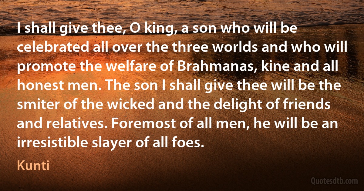 I shall give thee, O king, a son who will be celebrated all over the three worlds and who will promote the welfare of Brahmanas, kine and all honest men. The son I shall give thee will be the smiter of the wicked and the delight of friends and relatives. Foremost of all men, he will be an irresistible slayer of all foes. (Kunti)