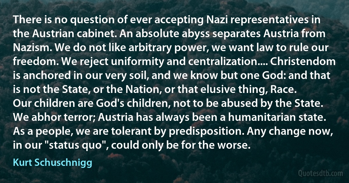 There is no question of ever accepting Nazi representatives in the Austrian cabinet. An absolute abyss separates Austria from Nazism. We do not like arbitrary power, we want law to rule our freedom. We reject uniformity and centralization.... Christendom is anchored in our very soil, and we know but one God: and that is not the State, or the Nation, or that elusive thing, Race. Our children are God's children, not to be abused by the State. We abhor terror; Austria has always been a humanitarian state. As a people, we are tolerant by predisposition. Any change now, in our "status quo", could only be for the worse. (Kurt Schuschnigg)