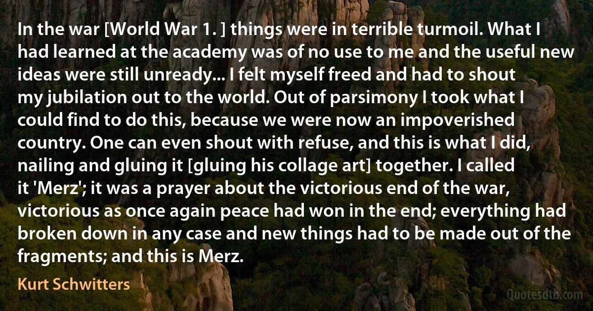 In the war [World War 1. ] things were in terrible turmoil. What I had learned at the academy was of no use to me and the useful new ideas were still unready... I felt myself freed and had to shout my jubilation out to the world. Out of parsimony I took what I could find to do this, because we were now an impoverished country. One can even shout with refuse, and this is what I did, nailing and gluing it [gluing his collage art] together. I called it 'Merz'; it was a prayer about the victorious end of the war, victorious as once again peace had won in the end; everything had broken down in any case and new things had to be made out of the fragments; and this is Merz. (Kurt Schwitters)