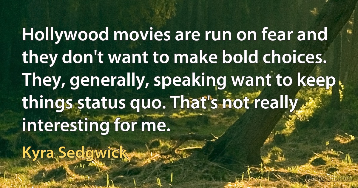 Hollywood movies are run on fear and they don't want to make bold choices. They, generally, speaking want to keep things status quo. That's not really interesting for me. (Kyra Sedgwick)