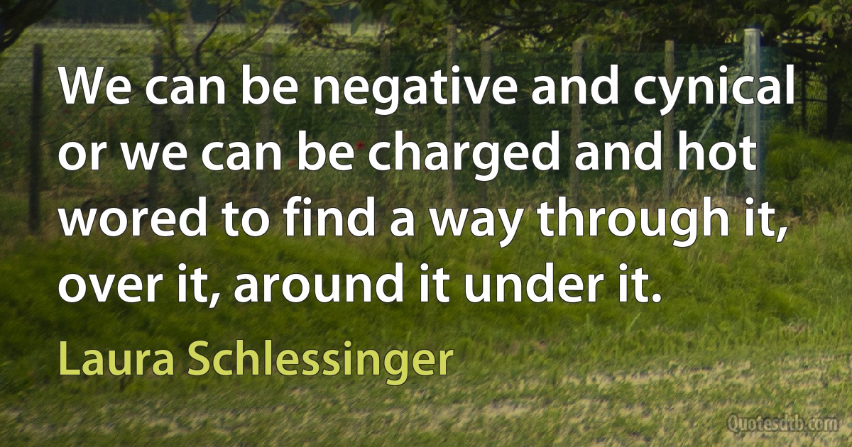 We can be negative and cynical or we can be charged and hot wored to find a way through it, over it, around it under it. (Laura Schlessinger)