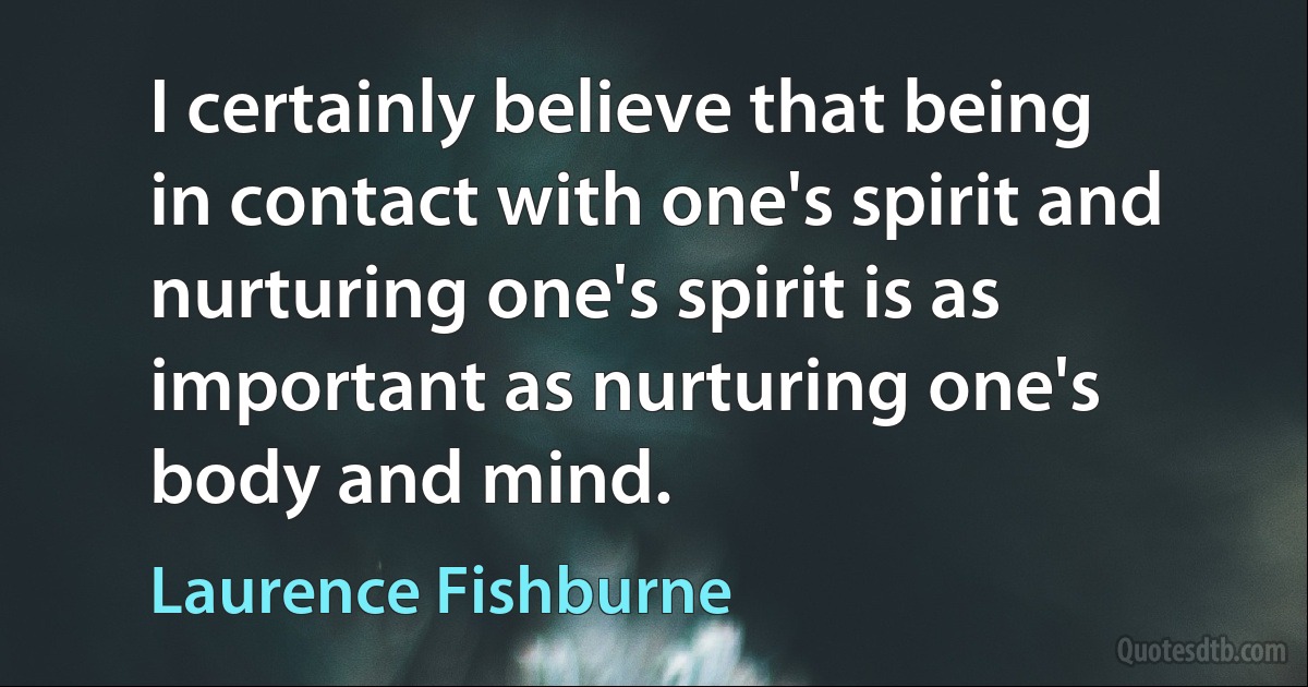 I certainly believe that being in contact with one's spirit and nurturing one's spirit is as important as nurturing one's body and mind. (Laurence Fishburne)