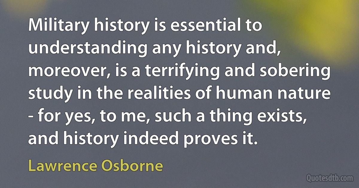 Military history is essential to understanding any history and, moreover, is a terrifying and sobering study in the realities of human nature - for yes, to me, such a thing exists, and history indeed proves it. (Lawrence Osborne)