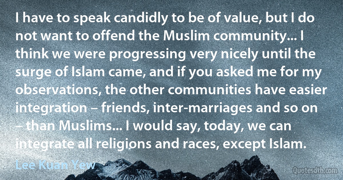 I have to speak candidly to be of value, but I do not want to offend the Muslim community... I think we were progressing very nicely until the surge of Islam came, and if you asked me for my observations, the other communities have easier integration – friends, inter-marriages and so on – than Muslims... I would say, today, we can integrate all religions and races, except Islam. (Lee Kuan Yew)