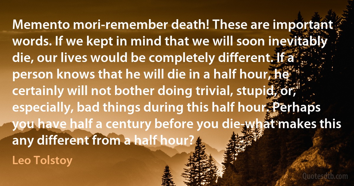 Memento mori-remember death! These are important words. If we kept in mind that we will soon inevitably die, our lives would be completely different. If a person knows that he will die in a half hour, he certainly will not bother doing trivial, stupid, or, especially, bad things during this half hour. Perhaps you have half a century before you die-what makes this any different from a half hour? (Leo Tolstoy)