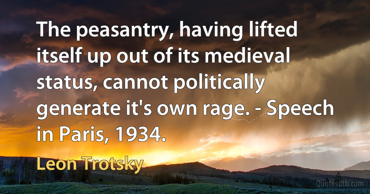 The peasantry, having lifted itself up out of its medieval status, cannot politically generate it's own rage. - Speech in Paris, 1934. (Leon Trotsky)