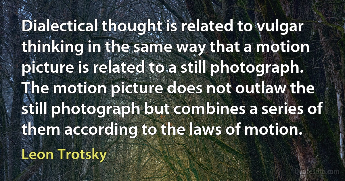 Dialectical thought is related to vulgar thinking in the same way that a motion picture is related to a still photograph. The motion picture does not outlaw the still photograph but combines a series of them according to the laws of motion. (Leon Trotsky)