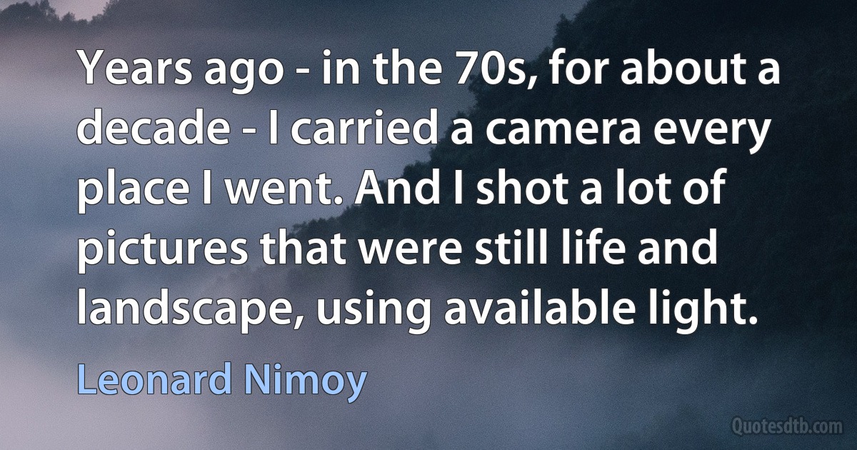 Years ago - in the 70s, for about a decade - I carried a camera every place I went. And I shot a lot of pictures that were still life and landscape, using available light. (Leonard Nimoy)