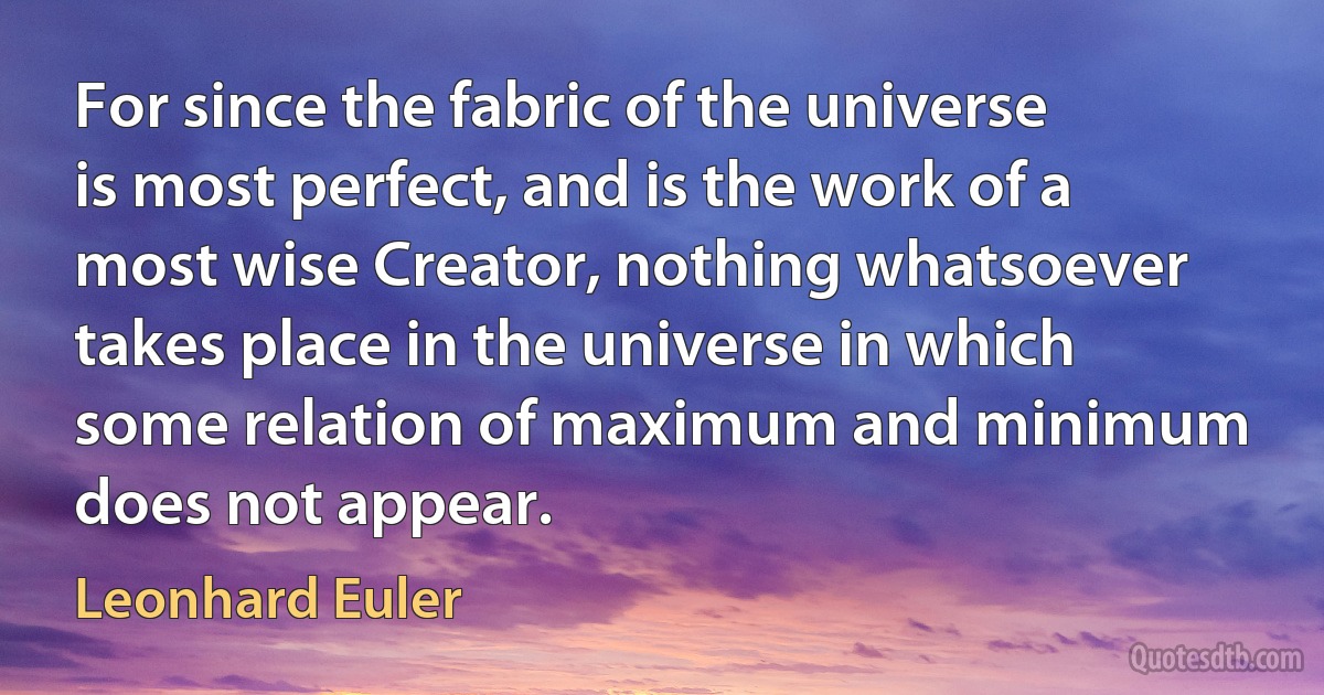 For since the fabric of the universe is most perfect, and is the work of a most wise Creator, nothing whatsoever takes place in the universe in which some relation of maximum and minimum does not appear. (Leonhard Euler)