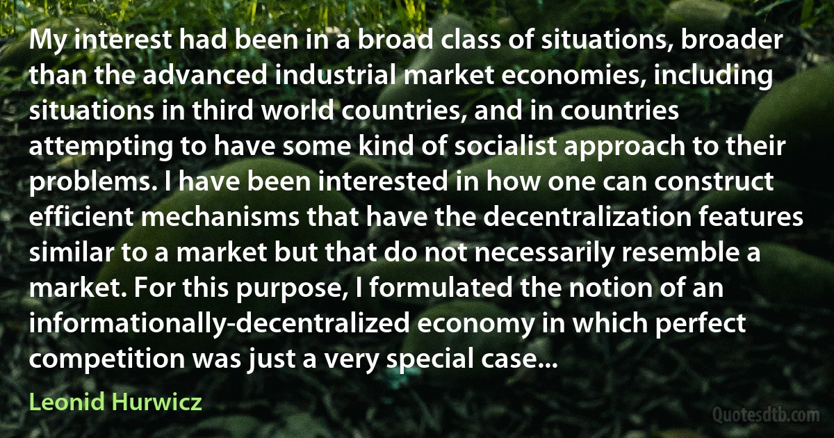 My interest had been in a broad class of situations, broader than the advanced industrial market economies, including situations in third world countries, and in countries attempting to have some kind of socialist approach to their problems. I have been interested in how one can construct efficient mechanisms that have the decentralization features similar to a market but that do not necessarily resemble a market. For this purpose, I formulated the notion of an informationally-decentralized economy in which perfect competition was just a very special case... (Leonid Hurwicz)