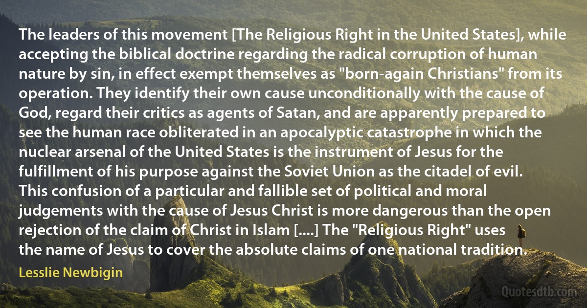 The leaders of this movement [The Religious Right in the United States], while accepting the biblical doctrine regarding the radical corruption of human nature by sin, in effect exempt themselves as "born-again Christians" from its operation. They identify their own cause unconditionally with the cause of God, regard their critics as agents of Satan, and are apparently prepared to see the human race obliterated in an apocalyptic catastrophe in which the nuclear arsenal of the United States is the instrument of Jesus for the fulfillment of his purpose against the Soviet Union as the citadel of evil. This confusion of a particular and fallible set of political and moral judgements with the cause of Jesus Christ is more dangerous than the open rejection of the claim of Christ in Islam [....] The "Religious Right" uses the name of Jesus to cover the absolute claims of one national tradition. (Lesslie Newbigin)