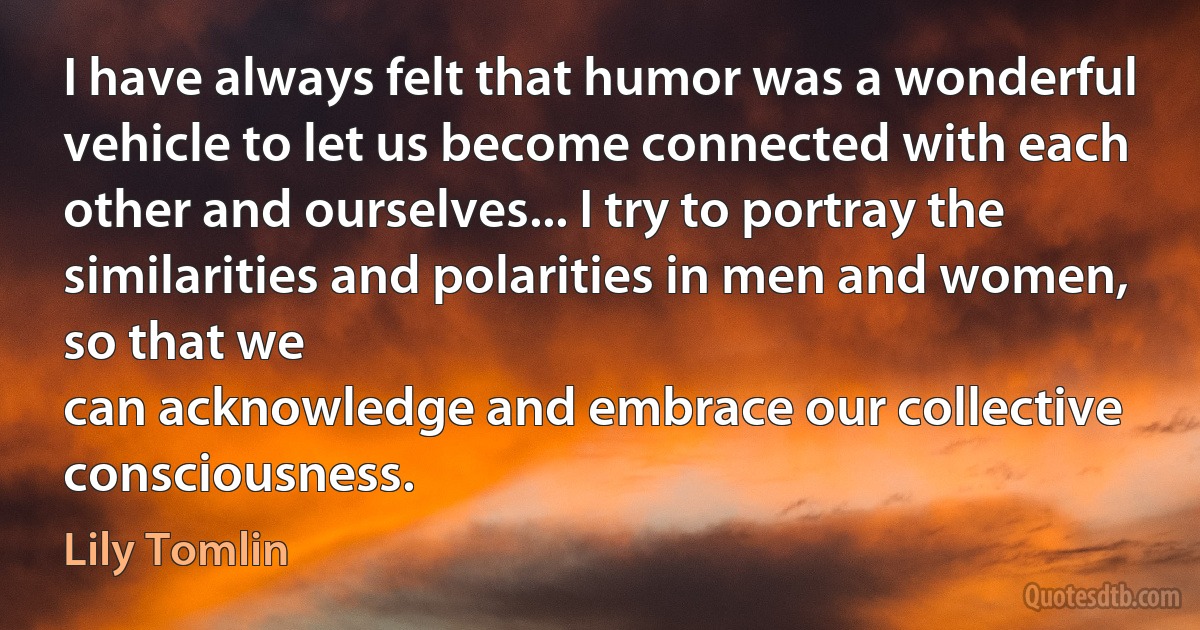 I have always felt that humor was a wonderful vehicle to let us become connected with each other and ourselves... I try to portray the similarities and polarities in men and women, so that we
can acknowledge and embrace our collective consciousness. (Lily Tomlin)