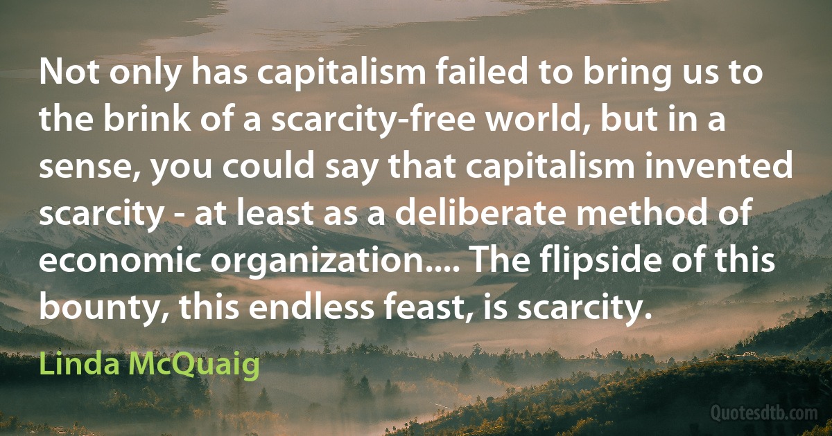 Not only has capitalism failed to bring us to the brink of a scarcity-free world, but in a sense, you could say that capitalism invented scarcity - at least as a deliberate method of economic organization.... The flipside of this bounty, this endless feast, is scarcity. (Linda McQuaig)