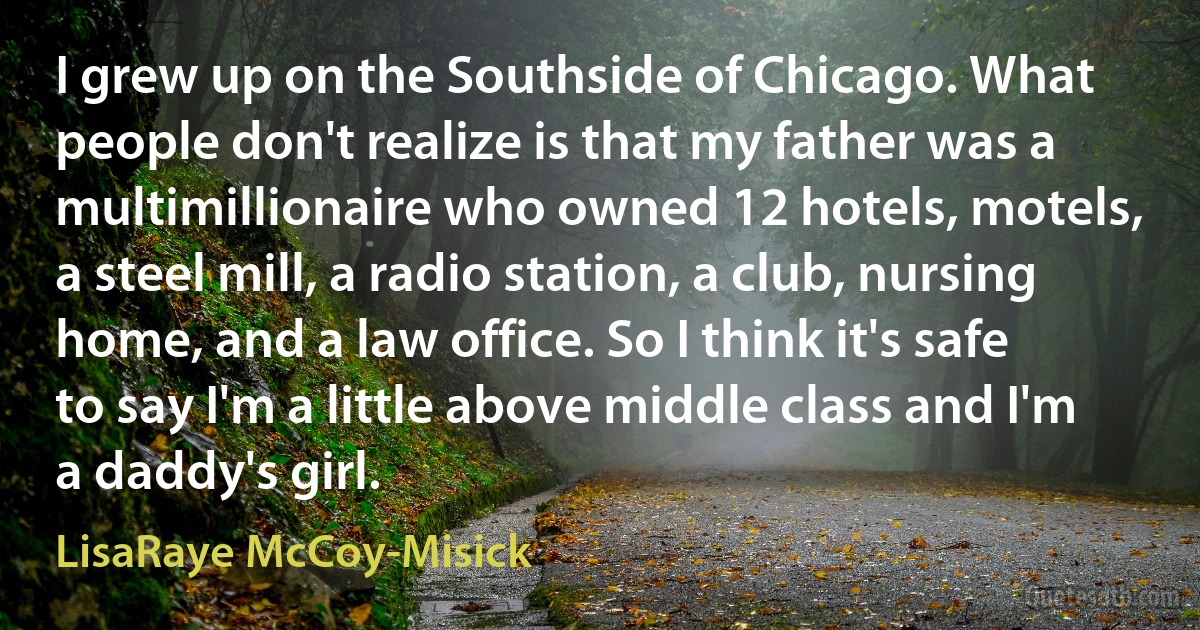 I grew up on the Southside of Chicago. What people don't realize is that my father was a multimillionaire who owned 12 hotels, motels, a steel mill, a radio station, a club, nursing home, and a law office. So I think it's safe to say I'm a little above middle class and I'm a daddy's girl. (LisaRaye McCoy-Misick)