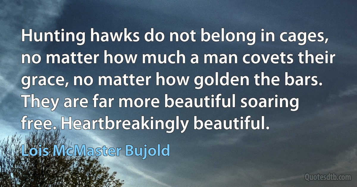 Hunting hawks do not belong in cages, no matter how much a man covets their grace, no matter how golden the bars. They are far more beautiful soaring free. Heartbreakingly beautiful. (Lois McMaster Bujold)