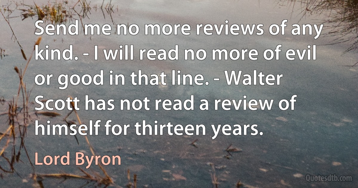 Send me no more reviews of any kind. - I will read no more of evil or good in that line. - Walter Scott has not read a review of himself for thirteen years. (Lord Byron)