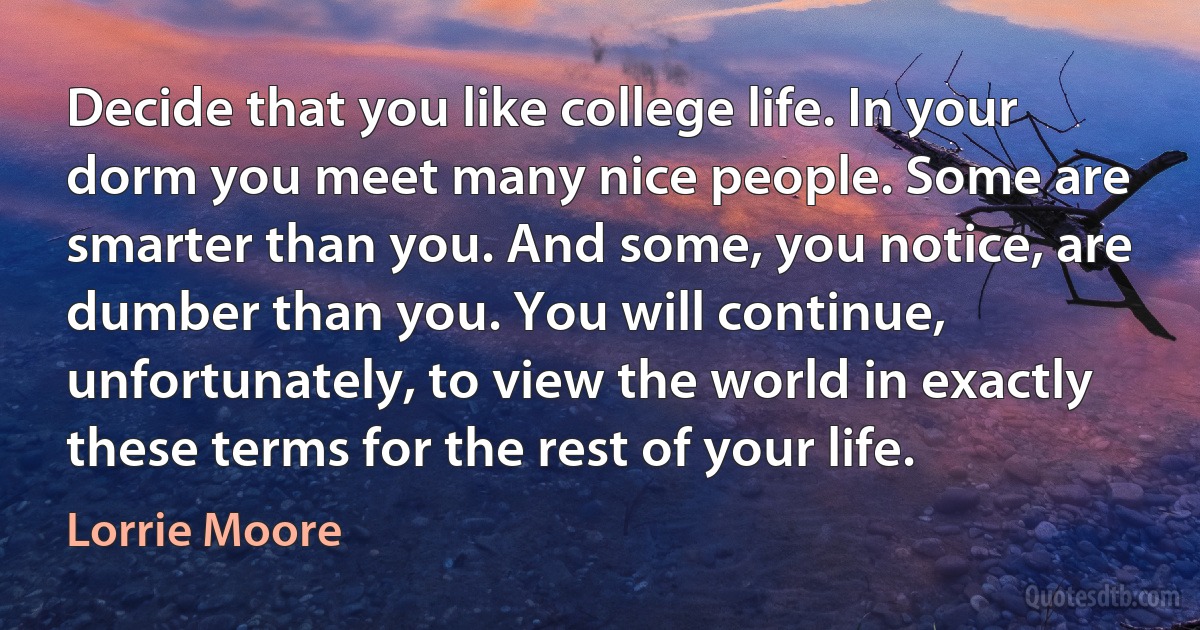 Decide that you like college life. In your dorm you meet many nice people. Some are smarter than you. And some, you notice, are dumber than you. You will continue, unfortunately, to view the world in exactly these terms for the rest of your life. (Lorrie Moore)