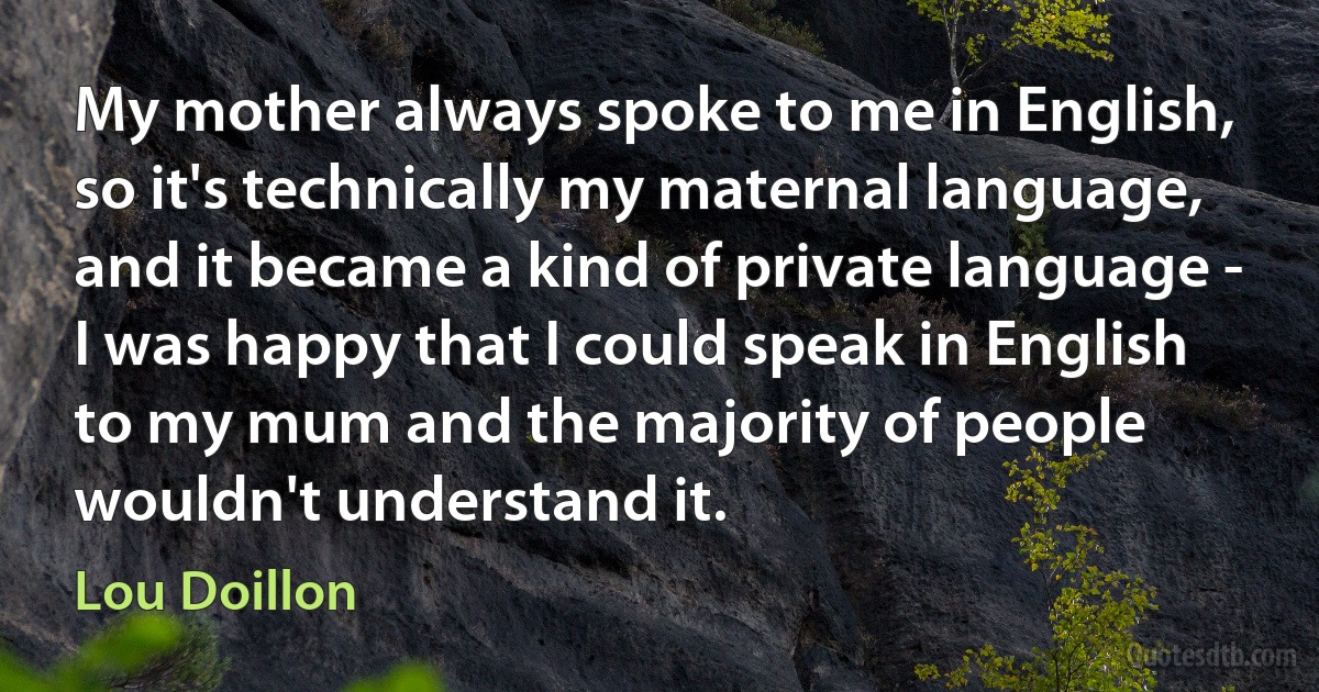 My mother always spoke to me in English, so it's technically my maternal language, and it became a kind of private language - I was happy that I could speak in English to my mum and the majority of people wouldn't understand it. (Lou Doillon)