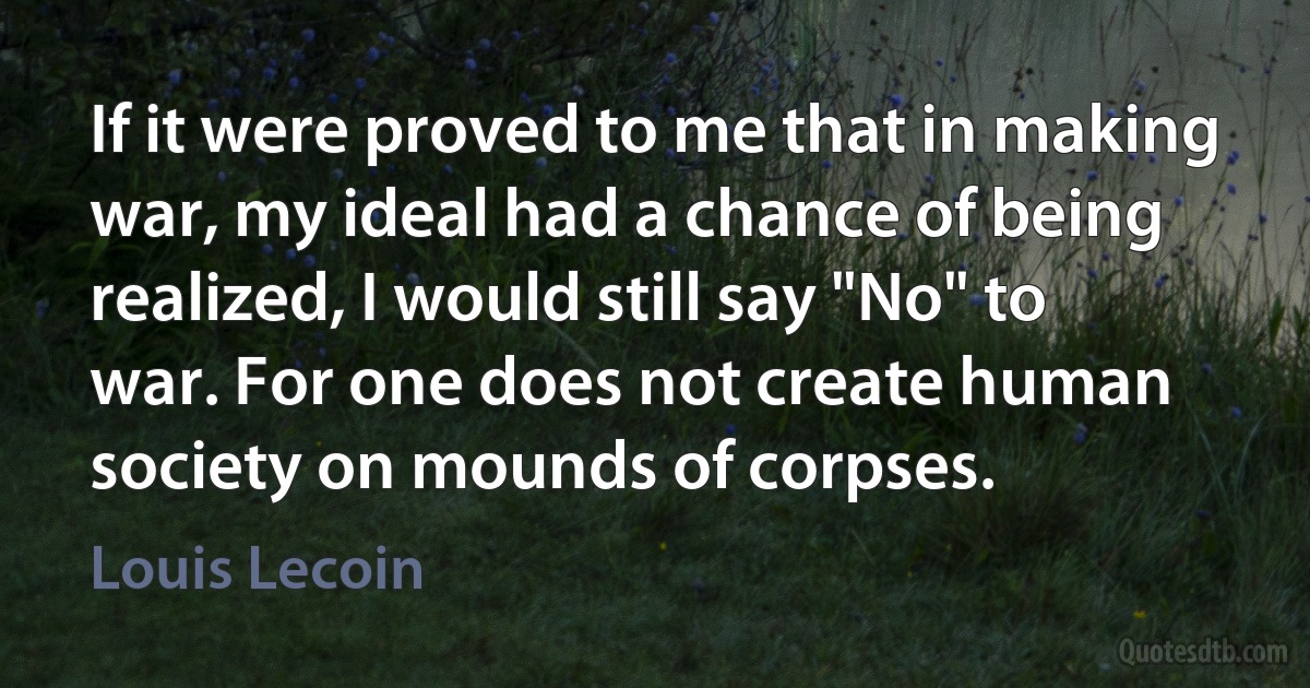 If it were proved to me that in making war, my ideal had a chance of being realized, I would still say "No" to war. For one does not create human society on mounds of corpses. (Louis Lecoin)