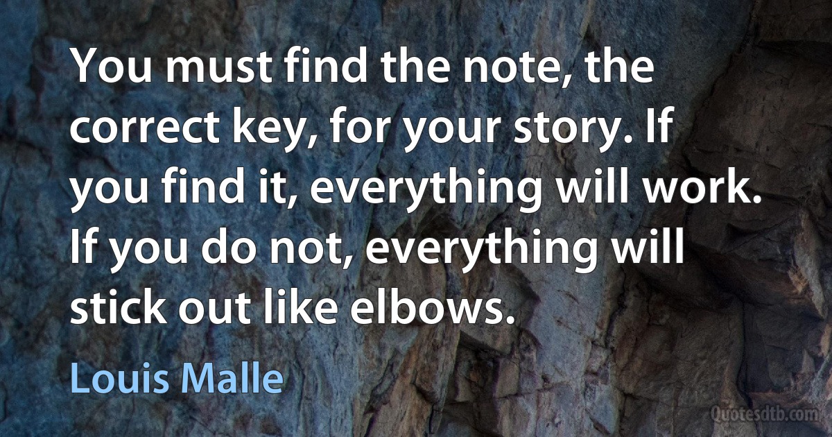 You must find the note, the correct key, for your story. If you find it, everything will work. If you do not, everything will stick out like elbows. (Louis Malle)