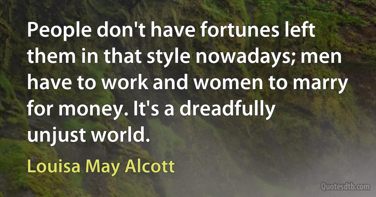 People don't have fortunes left them in that style nowadays; men have to work and women to marry for money. It's a dreadfully unjust world. (Louisa May Alcott)