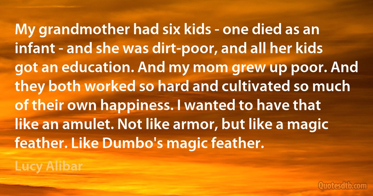 My grandmother had six kids - one died as an infant - and she was dirt-poor, and all her kids got an education. And my mom grew up poor. And they both worked so hard and cultivated so much of their own happiness. I wanted to have that like an amulet. Not like armor, but like a magic feather. Like Dumbo's magic feather. (Lucy Alibar)