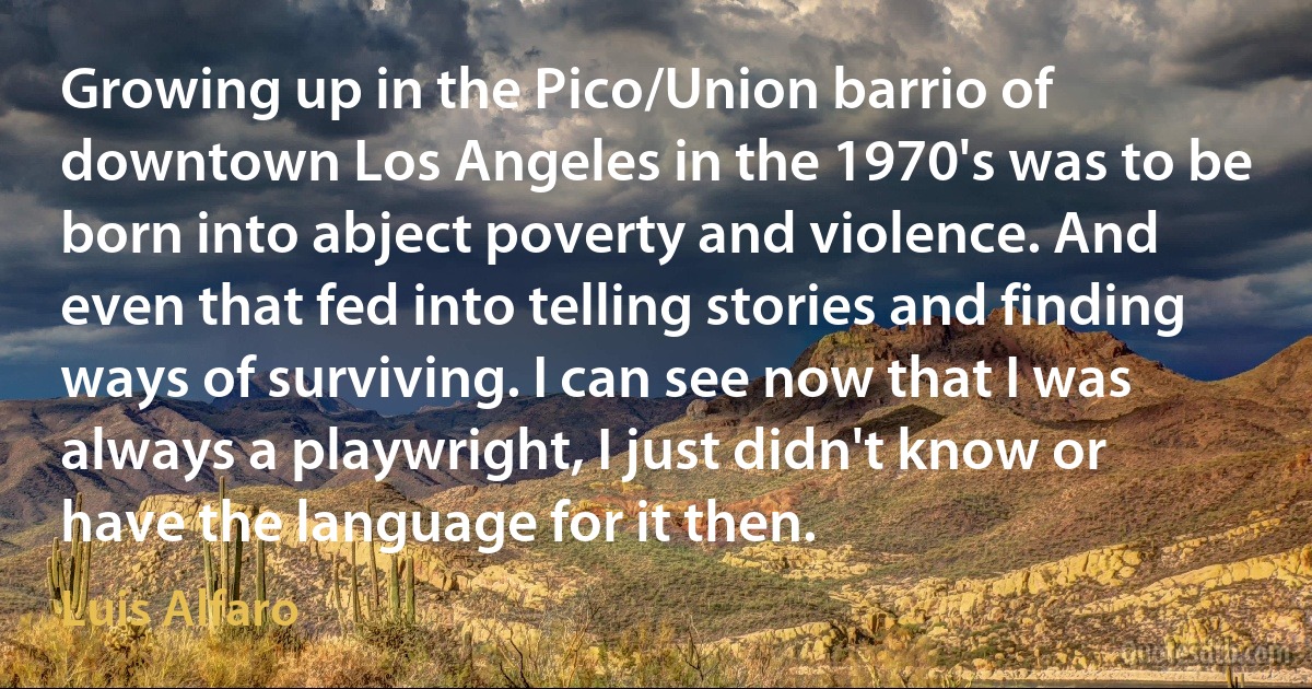 Growing up in the Pico/Union barrio of downtown Los Angeles in the 1970's was to be born into abject poverty and violence. And even that fed into telling stories and finding ways of surviving. I can see now that I was always a playwright, I just didn't know or have the language for it then. (Luis Alfaro)