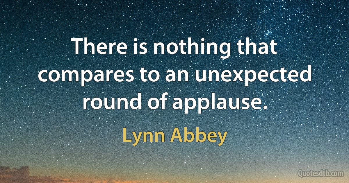 There is nothing that compares to an unexpected round of applause. (Lynn Abbey)