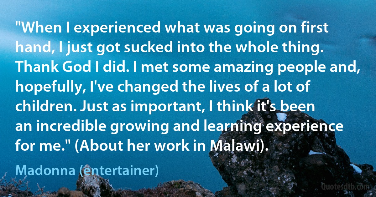 "When I experienced what was going on first hand, I just got sucked into the whole thing. Thank God I did. I met some amazing people and, hopefully, I've changed the lives of a lot of children. Just as important, I think it's been an incredible growing and learning experience for me." (About her work in Malawi). (Madonna (entertainer))