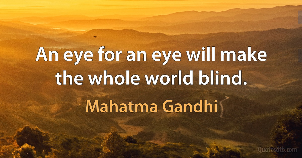 An eye for an eye will make the whole world blind. (Mahatma Gandhi)