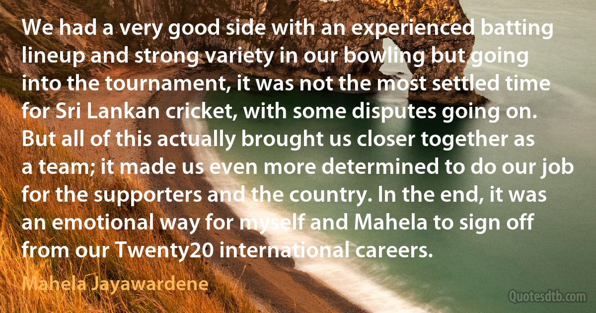 We had a very good side with an experienced batting lineup and strong variety in our bowling but going into the tournament, it was not the most settled time for Sri Lankan cricket, with some disputes going on. But all of this actually brought us closer together as a team; it made us even more determined to do our job for the supporters and the country. In the end, it was an emotional way for myself and Mahela to sign off from our Twenty20 international careers. (Mahela Jayawardene)