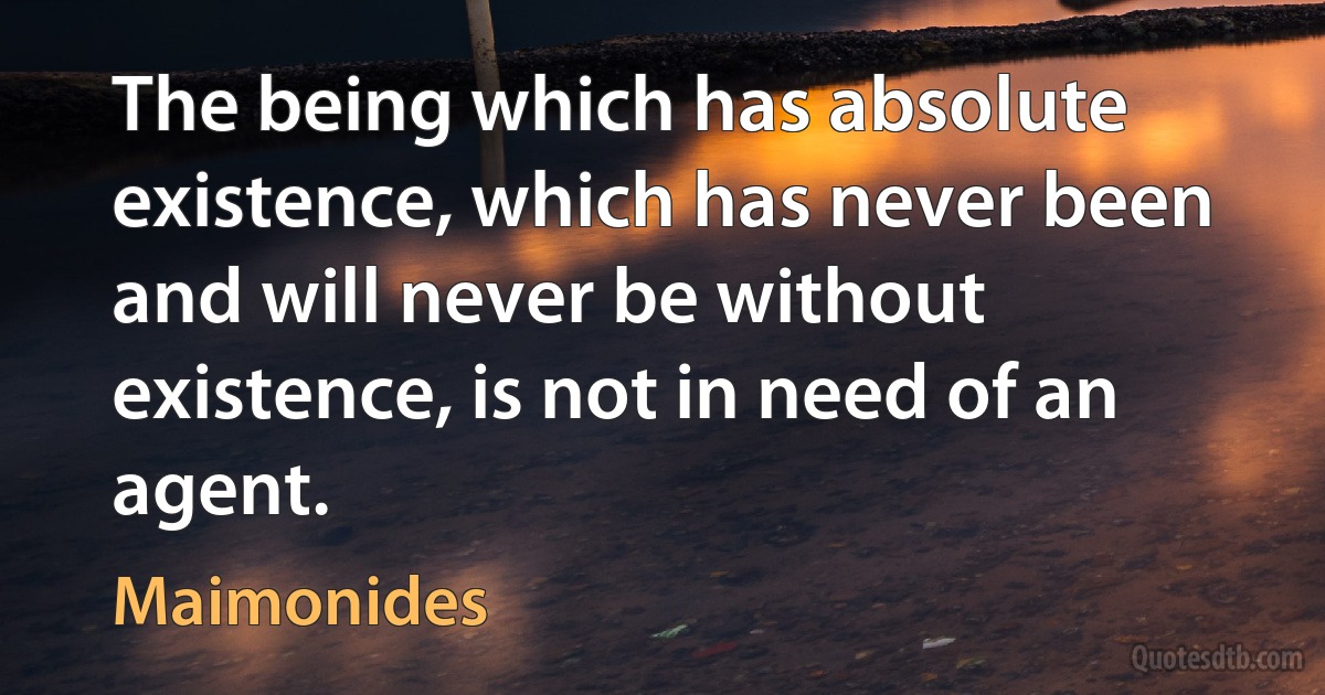 The being which has absolute existence, which has never been and will never be without existence, is not in need of an agent. (Maimonides)