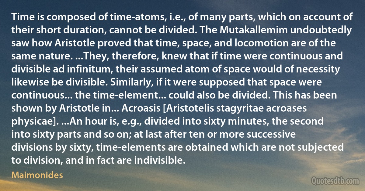 Time is composed of time-atoms, i.e., of many parts, which on account of their short duration, cannot be divided. The Mutakallemim undoubtedly saw how Aristotle proved that time, space, and locomotion are of the same nature. ...They, therefore, knew that if time were continuous and divisible ad infinitum, their assumed atom of space would of necessity likewise be divisible. Similarly, if it were supposed that space were continuous... the time-element... could also be divided. This has been shown by Aristotle in... Acroasis [Aristotelis stagyritae acroases physicae]. ...An hour is, e.g., divided into sixty minutes, the second into sixty parts and so on; at last after ten or more successive divisions by sixty, time-elements are obtained which are not subjected to division, and in fact are indivisible. (Maimonides)