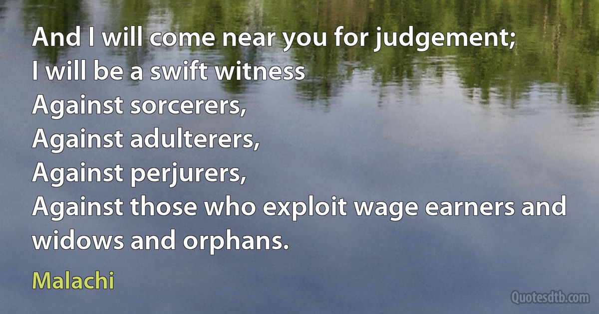 And I will come near you for judgement;
I will be a swift witness
Against sorcerers,
Against adulterers,
Against perjurers,
Against those who exploit wage earners and widows and orphans. (Malachi)