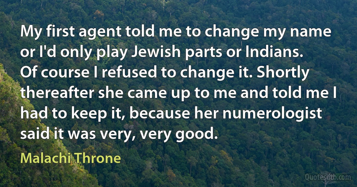 My first agent told me to change my name or I'd only play Jewish parts or Indians. Of course I refused to change it. Shortly thereafter she came up to me and told me I had to keep it, because her numerologist said it was very, very good. (Malachi Throne)