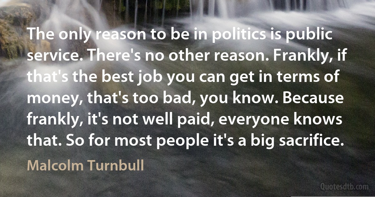 The only reason to be in politics is public service. There's no other reason. Frankly, if that's the best job you can get in terms of money, that's too bad, you know. Because frankly, it's not well paid, everyone knows that. So for most people it's a big sacrifice. (Malcolm Turnbull)