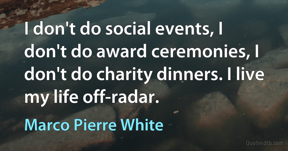 I don't do social events, I don't do award ceremonies, I don't do charity dinners. I live my life off-radar. (Marco Pierre White)