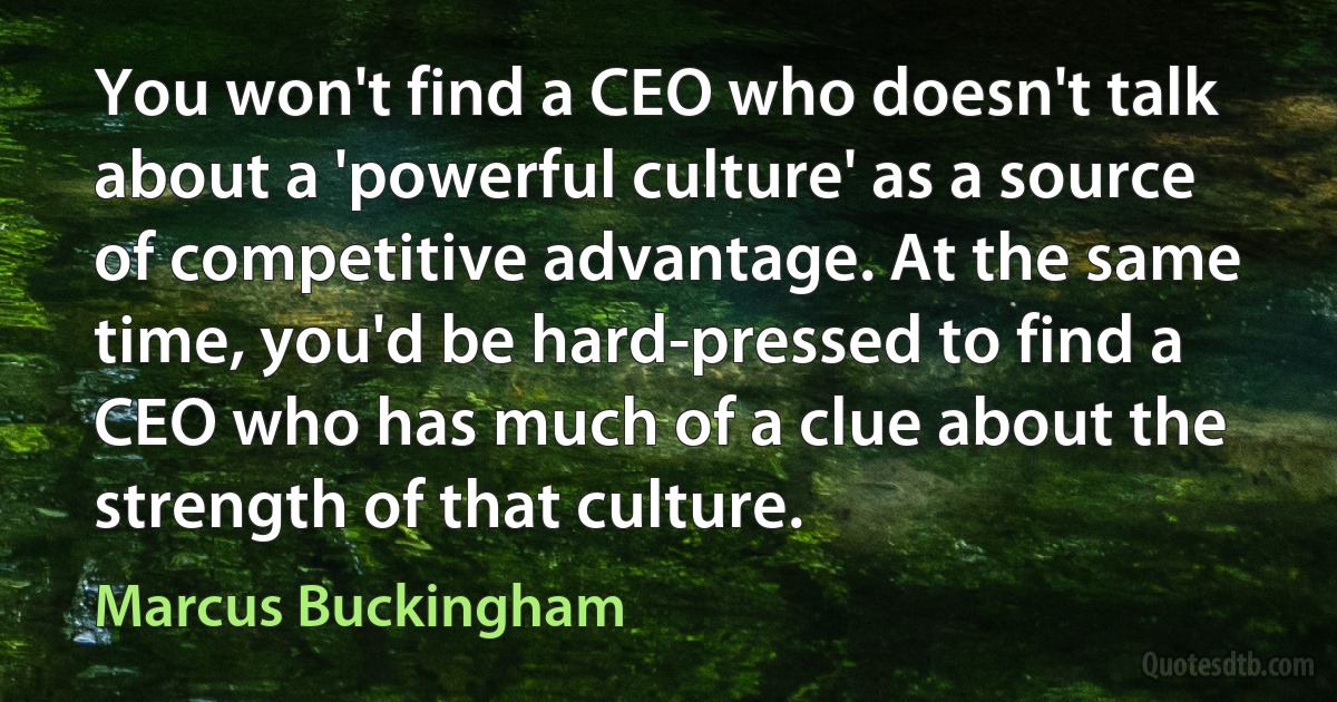 You won't find a CEO who doesn't talk about a 'powerful culture' as a source of competitive advantage. At the same time, you'd be hard-pressed to find a CEO who has much of a clue about the strength of that culture. (Marcus Buckingham)