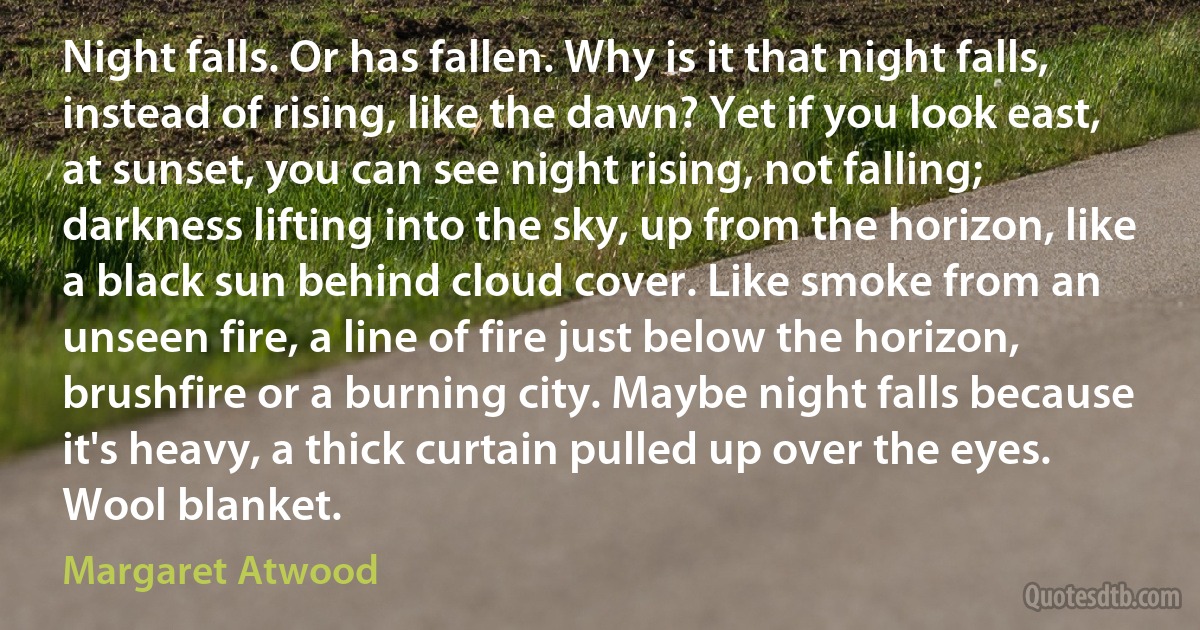 Night falls. Or has fallen. Why is it that night falls, instead of rising, like the dawn? Yet if you look east, at sunset, you can see night rising, not falling; darkness lifting into the sky, up from the horizon, like a black sun behind cloud cover. Like smoke from an unseen fire, a line of fire just below the horizon, brushfire or a burning city. Maybe night falls because it's heavy, a thick curtain pulled up over the eyes. Wool blanket. (Margaret Atwood)