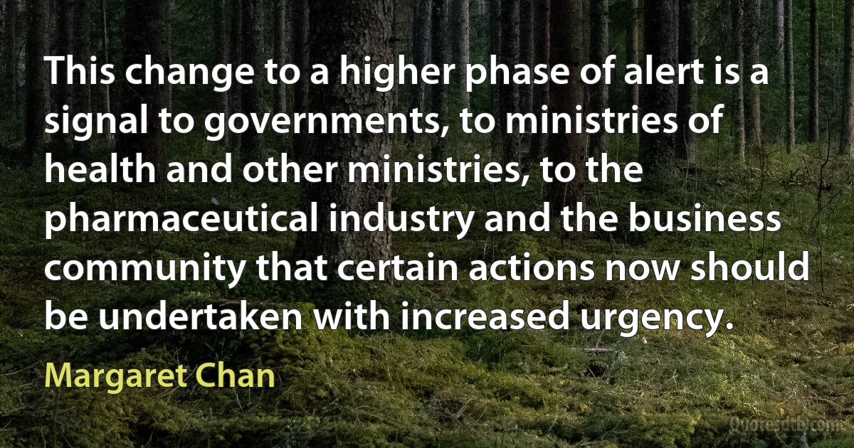 This change to a higher phase of alert is a signal to governments, to ministries of health and other ministries, to the pharmaceutical industry and the business community that certain actions now should be undertaken with increased urgency. (Margaret Chan)