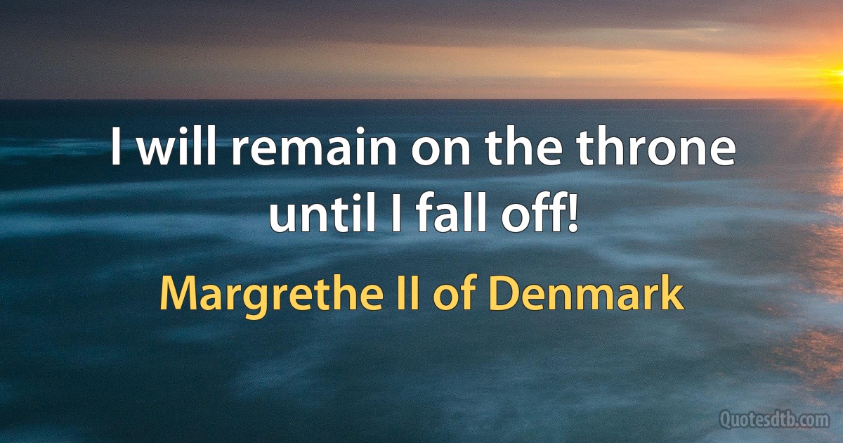 I will remain on the throne until I fall off! (Margrethe II of Denmark)