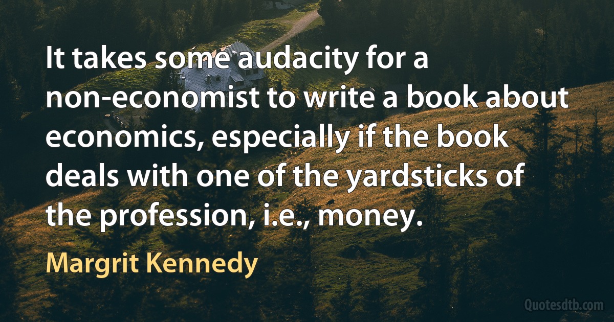 It takes some audacity for a non-economist to write a book about economics, especially if the book deals with one of the yardsticks of the profession, i.e., money. (Margrit Kennedy)