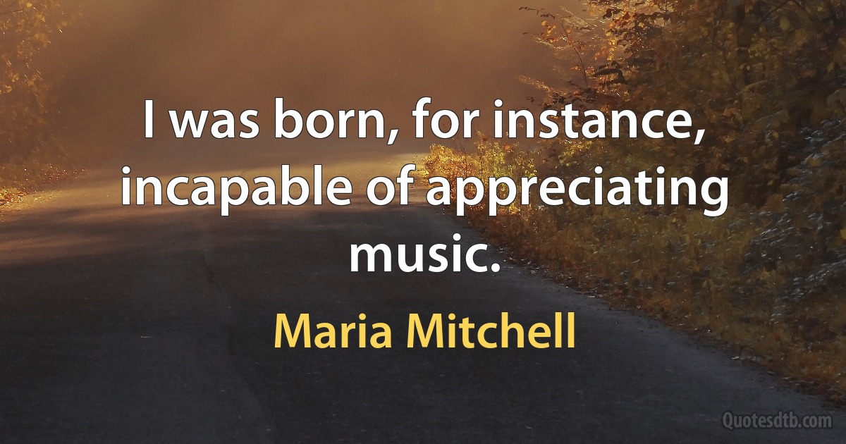 I was born, for instance, incapable of appreciating music. (Maria Mitchell)